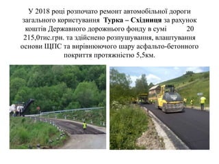 У 2018 році розпочато ремонт автомобільної дороги
загального користування Турка – Східниця за рахунок
коштів Державного дорожнього фонду в сумі 20
215,0тис.грн. та здійснено розпушування, влаштування
основи ЩПС та вирівнюючого шару асфальто-бетонного
покриття протяжністю 5,5км.
 