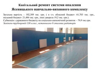 Капітальний ремонт системи опалення
Ясеницького навчально-виховного комплексу
Загальна вартість – 102,389 тис. грн. ( в т.ч. обласний бюджет- 61,703 тис. грн.,
місцевий бюджет- 21,486 тис. грн., інші джерела 19,2 тис. грн.).
Субвенція з державного бюджету на соціально-економічний розвиток – 79,9 тис.грн.
Замінено трубопровід 130 м.пог., встановлено 8 сталевих радіаторів
 
