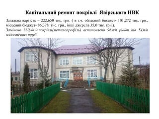 Капітальний ремонт покрівлі Явірського НВК
Загальна вартість – 222,650 тис. грн. ( в т.ч. обласний бюджет- 101,272 тис. грн.,
місцевий бюджет- 86,378 тис. грн., інші джерела 35,0 тис. грн.).
Замінено 330,кв.м.покрівлі(металопрофіль) встановлено 96м/п ринви та 54м/п
водостічних труб
 