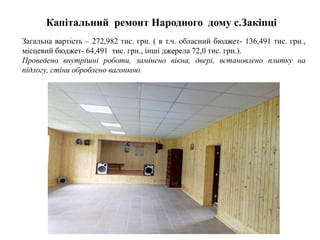 Капітальний ремонт Народного дому с.Закіпці
Загальна вартість – 272,982 тис. грн. ( в т.ч. обласний бюджет- 136,491 тис. грн.,
місцевий бюджет- 64,491 тис. грн., інші джерела 72,0 тис. грн.).
Проведено внутрішні роботи, замінено вікна, двері, встановлено плитку на
підлогу, стіни оброблено вагонкою.
 