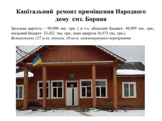 Капітальний ремонт приміщення Народного
дому смт. Бориня
Загальна вартість – 99,990 тис. грн. ( в т.ч. обласний бюджет- 49,995 тис. грн.,
місцевий бюджет- 33,422 тис. грн., інші джерела 16,573 тис. грн.).
Встановлено 127 м.кв. підлоги, 10 кв.м. міжповерхового перекриття
 