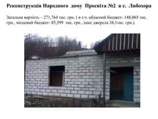 Реконструкція Народного дому Просвіта №2 в с. Либохора
Загальна вартість – 271,764 тис. грн. ( в т.ч. обласний бюджет- 148,065 тис.
грн., місцевий бюджет- 85,599 тис. грн., інші джерела 38,1тис. грн.).
 