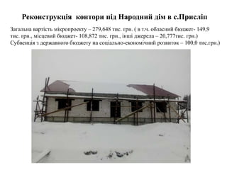 Реконструкція контори під Народний дім в с.Присліп
Загальна вартість мікропроекту – 279,648 тис. грн. ( в т.ч. обласний бюджет- 149,9
тис. грн., місцевий бюджет- 108,872 тис. грн., інші джерела – 20,777тис. грн.)
Субвенція з державного бюджету на соціально-економічний розвиток – 100,0 тис.грн.)
 