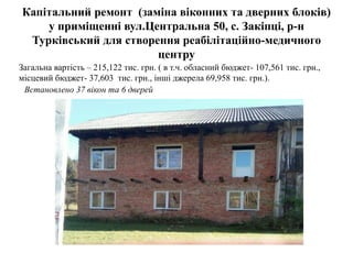 Капітальний ремонт (заміна віконних та дверних блоків)
у приміщенні вул.Центральна 50, с. Закіпці, р-н
Турківський для cтворення реабілітаційно-медичного
центру
Загальна вартість – 215,122 тис. грн. ( в т.ч. обласний бюджет- 107,561 тис. грн.,
місцевий бюджет- 37,603 тис. грн., інші джерела 69,958 тис. грн.).
Встановлено 37 вікон та 6 дверей
 