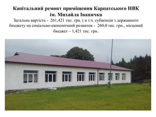 Капітальний ремонт приміщення Карпатського НВК
ім. Михайла Іваничка
Загальна вартість - 261,421 тис. грн. ( в т.ч. субвенція з державного
бюджету на соціально-економічний розвиток - 260,0 тис. грн., місцевий
бюджет – 1,421 тис. грн.
 