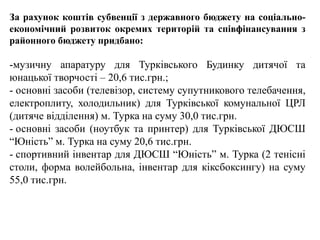 За рахунок коштів субвенції з державного бюджету на соціально-
економічний розвиток окремих територій та співфінансування з
районного бюджету придбано:
-музичну апаратуру для Турківського Будинку дитячої та
юнацької творчості – 20,6 тис.грн.;
- основні засоби (телевізор, систему супутникового телебачення,
електроплиту, холодильник) для Турківської комунальної ЦРЛ
(дитяче відділення) м. Турка на суму 30,0 тис.грн.
- основні засоби (ноутбук та принтер) для Турківської ДЮСШ
“Юність” м. Турка на суму 20,6 тис.грн.
- спортивний інвентар для ДЮСШ “Юність” м. Турка (2 тенісні
столи, форма волейбольна, інвентар для кіксбоксингу) на суму
55,0 тис.грн.
 