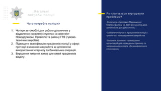 Нагальні
потреби поліції
?Чого потребує поліція
1. Чотири автомобілі для роботи дільничних у
віддалених населених пунктах: а саме міст
Новодружеськ, Привілля та району ГТВ (гумово-
технічних виробів).
2. Підвищити кваліфікацію працівників поліції у сфері
протидії вчиненню шахрайств за допомогою
використання інтернету та банківських операцій.
3. Вирішення питання житла для сімей працівників
відділу.
Як планується вирішувати
?проблеми
-Включити в програму Підвищення
безпеки району на 2019 рік закупку двох
автомобілів для дільничних;
-Забезпечити участь працівників поліції у
тренінгах з попередження шахрайства
-Залучити допомогу громадських
організацій для проведення тренінгу та
запрошення експерта з безконфліктного
спілкування;
’
 