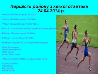 Першість району з легкої атлетики
24.04.2014 р.
I-Місце - Палій володимир біг 100 м.
I-Місце - Палій Володимир біг 200 м.
I-Місце - Грошко Володимир біг 400 м.
II-Місце - Грошко Володимир стрибки в довжину з розбігу.
III-Місце - Пятничко Марія біг 800 м.
III-Місце - Теслюк Віталій біг 400 м.
III-Місце естафета 4 Х 100 старша вікова група
-Палій Володимир
-Грошко Володимир
-Петрик Олег
-Дудко Олександр
I-Місце естафета 4Х100 молодша вікова група
-Сагаль Михайло
-Павлов Іван
-Теслюк Іван
-Касіян Назар
 
