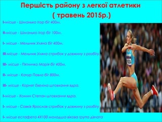 Першість району з легкої атлетики
( травень 2015р.)
I-місце - Шманько Ігор біг 400м.
II-місце - Шманько Ігор біг 100м.
I- місце - Мельник Уляна біг 400м.
III-місце - Мельник Уляна стрибок у довжину з розбігу.
III- місце - Пятничко Марія біг 400м.
II- місце - Качур Павло біг 800м.
III- місце - Корнят Евеліна штовхання ядра.
I-місце - Хомин Степан штовхання ядра.
I- місце - Савків Ярослав стрибок у довжину з розбігу
I- місце естафета 4X100 молодша вікова група дівчата
 