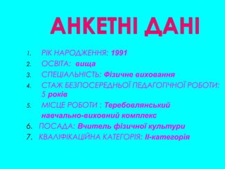 1. РІК НАРОДЖЕННЯ: 1991
2. ОСВІТА: вища
3. СПЕЦІАЛЬНІСТЬ: Фізичне виховання
4. СТАЖ БЕЗПОСЕРЕДНЬОЇ ПЕДАГОГІЧНОЇ РОБОТИ:
5 років
5. МІСЦЕ РОБОТИ : Теребовлянський
навчально-виховний комплекс
6. ПОСАДА: Вчитель фізичної культури
7. КВАЛІФІКАЦІЙНА КАТЕГОРІЯ: II-категорія
 