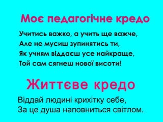Учитись важко, а учить ще важче,
Але не мусиш зупинятись ти,
Як учням віддаєш усе найкраще,
Той сам сягнеш нової висоти!
Життєве кредо
Віддай людині крихітку себе,
За це душа наповниться світлом.
 