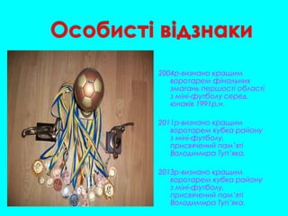 2004р-визнано кращим
воротарем фінальних
змагань першості області
з міні-футболу серед
юнаків 1991р.н.
2011р-визнано кращим
воротарем кубка району
з міні-футболу,
присвячений пам’яті
Володимира Туп’яка.
2013р-визнано кращим
воротарем кубка району
з міні-футболу,
присвячений пам’яті
Володимира Туп’яка.
 