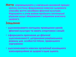 Мета: впроваджувати у навчально-виховний процес
цілісну систему формування навичок здорового
способу життя засобами фізичної культури.
Формувати в учнів вміння приймати оптимальні
рішення щодо збереження і зміцнення власного
здоров’я.
Завдання:
- удосконалювати методику проведення уроків
фізичної культури та занять спортивних секцій;
- сформувати прагнення до фізичної
удосконаленості, дотримання раціонального
режиму дня, особистої гігієни, правильного
харчування;
- удосконалювати навички організації командного
взаєморозуміння за здоров’я одне одного.
 