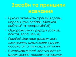Засоби та принципи
навчання
 Рухова активність (фізичні вправи,
народні ігри і забави, військові,
побутові та професійні дії)
 Оздоровчі сили природи (сонце,
повітря, вода, земля)
 Гігієнічні фактори (режим дня і
харчування, дотримання правил
особистої та громадської гігієни
 Систематичності, доступності та
формування практичних навичок
 