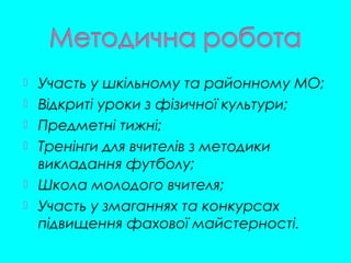  Участь у шкільному та районному МО;
 Відкриті уроки з фізичної культури;
 Предметні тижні;
 Тренінги для вчителів з методики
викладання футболу;
 Школа молодого вчителя;
 Участь у змаганнях та конкурсах
підвищення фахової майстерності.
 