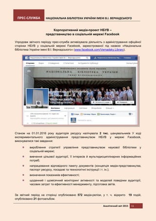 ПРЕС-СЛУЖБА НАЦІОНАЛЬНА БІБЛІОТЕКА УКРАЇНИ ІМЕНІ В.І. ВЕРНАДСЬКОГО
Аналітичний звіт 2015 11
Корпоративний медіа-проект НБУВ –
представництво в соціальній мережі Facebook
Упродовж звітного періоду прес-служба активізувала діяльність з адміністрування офіційної
сторінки НБУВ у соціальній мережі Facebook, зареєстрованої під назвою «Національна
бібліотека України імені В.І. Вернадського» (www.facebook.com/Vernadsky.Library).
Станом на 01.01.2016 року аудиторія ресурсу налічувала 2 тис. шанувальників У ході
експериментального адміністрування представництвом НБУВ у мережі Facebook,
виконувалися такі завдання:
вироблення стратегії управління представництвом наукової бібліотеки у
соціальній мережі;
вивчення цільової аудиторії, її інтересів й мультидисциплінарних інформаційних
потреб;
напрацювання відповідного пакету документів (концепція медіа-представництва,
паспорт ресурсу, посадові та технологічні інструкції і т. ін.);
визначення показників ефективності;
щоденний і щомісячний моніторинг активності та моделей поведінки аудиторії,
часових затрат та ефективності менеджменту, підготовка звітів.
За звітний період на сторінці опубліковано 572 медіа-релізи, у т. ч. відкрито 19 подій,
опубліковано 21 фотоальбом.
 