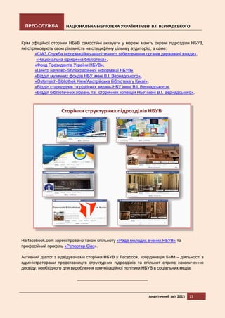 ПРЕС-СЛУЖБА НАЦІОНАЛЬНА БІБЛІОТЕКА УКРАЇНИ ІМЕНІ В.І. ВЕРНАДСЬКОГО
Аналітичний звіт 2015 13
Крім офіційної сторінки НБУВ самостійні аккаунти у мережі мають окремі підрозділи НБУВ,
які спрямовують свою діяльність на специфічну цільову аудиторію, а саме:
«СІАЗ Служба інформаційно-аналітичного забезпечення органів державної влади»,
«Національна юридична бібліотека»,
«Фонд Президентів України НБУВ»,
«Центр науково-бібліографічної інформації НБУВ»,
«Відділ музичних фондів НБУ імені В.І. Вернадського»,
«Österreich-Bibliothek Kiew/Австрійська бібліотека у Києві»,
«Відділ стародруків та рідкісних видань НБУ імені В.І. Вернадського»,
«Відділ бібліотечних зібрань та історичних колекцій НБУ імені В.І. Вернадського»,
На facebook.com зареєстровано також спільноту «Рада молодих вчених НБУВ» та
професійний профіль «Репортер Сіаз».
Активний діалог з відвідувачами сторінки НБУВ у Facebook, координація SMM – діяльності з
адміністраторами представництв структурних підрозділів та спільнот сприяє накопиченню
досвіду, необхідного для вироблення комунікаційної політики НБУВ в соціальних медіа.
 