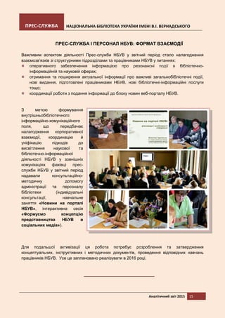 ПРЕС-СЛУЖБА НАЦІОНАЛЬНА БІБЛІОТЕКА УКРАЇНИ ІМЕНІ В.І. ВЕРНАДСЬКОГО
Аналітичний звіт 2015 15
ПРЕС-СЛУЖБА І ПЕРСОНАЛ НБУВ: ФОРМАТ ВЗАЄМОДІЇ
Важливим аспектом діяльності Прес-служби НБУВ у звітний період стало налагодження
взаємозв’язків зі структурними підрозділами та працівниками НБУВ у питаннях:
оперативного забезпечення інформацією про резонансні події в бібліотечно-
інформаційній та науковій сферах;
отримання та поширення актуальної інформації про важливі загальнобібліотечні події,
нові видання, підготовлені працівниками НБУВ, нові бібліотечні-інформаційні послуги
тощо;
координації роботи з подання інформації до блоку новин веб-порталу НБУВ.
З метою формування
внутрішньобібліотечного
інформаційно-комунікаційного
поля, що передбачає
налагодження корпоративної
взаємодії, координацію й
уніфікацію підходів до
висвітлення наукової та
бібліотечно-інформаційної
діяльності НБУВ у зовнішніх
комунікаціях фахівці прес-
служби НБУВ у звітний період
надавали консультаційно-
методичну допомогу
адміністрації та персоналу
бібліотеки (індивідуальні
консультації, навчальне
заняття «Новини на порталі
НБУВ», інтерактивна сесія
«Формуємо концепцію
представництва НБУВ в
соціальних медіа»).
Для подальшої активізації ця робота потребує розроблення та затвердження
концептуальних, інструктивних і методичних документів, проведення відповідних навчань
працівників НБУВ. Усе це заплановано реалізувати в 2016 році.
 