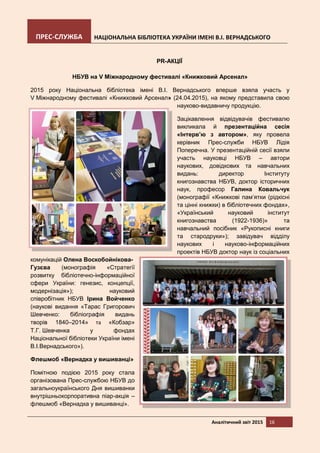 ПРЕС-СЛУЖБА НАЦІОНАЛЬНА БІБЛІОТЕКА УКРАЇНИ ІМЕНІ В.І. ВЕРНАДСЬКОГО
Аналітичний звіт 2015 16
PR-АКЦІЇ
НБУВ на V Міжнародному фестивалі «Книжковий Арсенал»
2015 року Національна бібліотека імені В.І. Вернадського вперше взяла участь у
V Міжнародному фестивалі «Книжковий Арсенал» (24.04.2015), на якому представила свою
науково-видавничу продукцію.
Зацікавлення відвідувачів фестивалю
викликала й презентаційна сесія
«Інтерв’ю з автором», яку провела
керівник Прес-служби НБУВ Лідія
Поперечна. У презентаційній сесії взяли
участь науковці НБУВ – автори
наукових, довідкових та навчальних
видань: директор Інституту
книгознавства НБУВ, доктор історичних
наук, професор Галина Ковальчук
(монографії «Книжкові пам’ятки (рідкісні
та цінні книжки) в бібліотечних фондах»,
«Український науковий інститут
книгознавства (1922-1936)» та
навчальний посібник «Рукописні книги
та стародруки»); завідувач відділу
наукових і науково-інформаційних
проектів НБУВ доктор наук із соціальних
комунікацій Олена Воскобойнікова-
Гузєва (монографія «Стратегії
розвитку бібліотечно-інформаційної
сфери України: генезис, концепції,
модернізація»); науковий
співробітник НБУВ Ірина Войченко
(наукові видання «Тарас Григорович
Шевченко: бібліографія видань
творів 1840–2014» та «Кобзар»
Т.Г. Шевченка у фондах
Національної бібліотеки України імені
В.І.Вернадського»).
Флешмоб «Вернадка у вишиванці»
Помітною подією 2015 року стала
організована Прес-службою НБУВ до
загальноукраїнського Дня вишиванки
внутрішньокорпоративна піар-акція –
флешмоб «Вернадка у вишиванці».
 