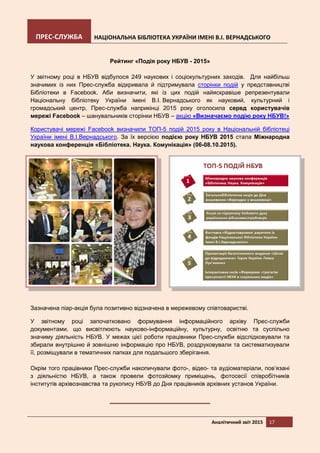 ПРЕС-СЛУЖБА НАЦІОНАЛЬНА БІБЛІОТЕКА УКРАЇНИ ІМЕНІ В.І. ВЕРНАДСЬКОГО
Аналітичний звіт 2015 17
Рейтинг «Подія року НБУВ - 2015»
У звітному році в НБУВ відбулося 249 наукових і соціокультурних заходів. Для найбільш
значимих із них Прес-служба відкривала й підтримувала сторінки подій у представництві
Бібліотеки в Facebook. Аби визначити, які із цих подій найяскравіше репрезентували
Національну бібліотеку України імені В.І. Вернадського як науковий, культурний і
громадський центр, Прес-служба наприкінці 2015 року оголосила серед користувачів
мережі Facebook – шанувальників сторінки НБУВ – акцію «Визначаємо подію року НБУВ!»
Користувачі мережі Facebook визначили ТОП-5 подій 2015 року в Національній бібліотеці
України імені В.І.Вернадського. За їх версією подією року НБУВ 2015 стала Міжнародна
наукова конференція «Бібліотека. Наука. Комунікація» (06-08.10.2015).
Зазначена піар-акція була позитивно відзначена в мережевому співтоваристві.
У звітному році започатковано формування інформаційного архіву Прес-служби
документами, що висвітлюють науково-інформаційну, культурну, освітню та суспільно
значиму діяльність НБУВ. У межах цієї роботи працівники Прес-служби відслідковували та
збирали внутрішню й зовнішню інформацію про НБУВ, роздруковували та систематизували
її, розміщували в тематичних папках для подальшого зберігання.
Окрім того працівники Прес-служби накопичували фото-, відео- та аудіоматеріали, пов’язані
з діяльністю НБУВ, а також провели фотозйомку приміщень, фотосесії співробітників
інститутів архівознавства та рукопису НБУВ до Дня працівників архівних установ України.
 
