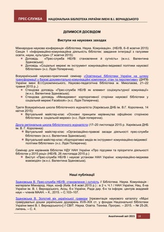 ПРЕС-СЛУЖБА НАЦІОНАЛЬНА БІБЛІОТЕКА УКРАЇНИ ІМЕНІ В.І. ВЕРНАДСЬКОГО
Аналітичний звіт 2015 18
ДІЛИМОСЯ ДОСВІДОМ
Виступи на наукових заходах
Міжнародна наукова конференція «Бібліотека. Наука. Комунікація». (НБУВ, 6–8 жовтня 2015)
Секція 1 «Інформаційно-комунікаційна діяльність бібліотек: завдання інтеграції з галузями
освіти, науки, культури» (7 жовтня 2015):
Доповідь «Прес-служба НБУВ: становлення й сутність» (м.н.с. Валентина
Здановська);
Доповідь «Соціальні мережі як інструмент комунікаційно-іміджевої політики наукової
бібліотеки» (н.с. Лідія Поперечна).
Всеукраїнський науково-практичний семінар «Освітянські бібліотеки України на шляху
трансформації у базові документально-комунікаційні комплекси: стан та перспективи» (ДНПБ
України імені В.І.Сухомлинського, Науково-педагогічна бібліотека м. Миколаєва, 21–22
травня 2015 р.,)
Стендова доповідь «Прес-служба НБУВ як елемент соціокультурної комунікації»
(м.н.с. Валентина Здановська);
Стендова доповідь «Менеджмент корпоративної сторінки наукової бібліотеки у
соціальній мережі Facebook» (н.с. Лідія Поперечна).
Третя Всеукраїнська школа бібліотечного журналіста (Харківська ДНБ ім. В.Г. Короленка, 14
квітня 2015):
Віртуальний майстер-клас «Основні принципи керівництва офіційною сторінкою
бібліотеки в соціальній мережі» (н.с. Лідія поперечна).
Друга регіональна школа бібліотечного журналіста (17–20 листопада 2015 р. Харківська ДНБ
ім. В. Г. Короленка)
Віртуальний майстер-клас «Організаційно-правові засади діяльності прес-служби
бібліотеки» (м.н.с. Валентина Здановська);
Віртуальний майстер-клас «Корпоративні медіа як інструмент комунікаційно-іміджевої
політики бібліотеки» (н.с. Лідія Поперечна).
Семінар для керівників бібліотек НДУ НАН України «Про підсумки та пріоритети діяльності
бібліотек у 2015 році» (НБУВ, 26 листопада 2015 р.)
Виступ «Прес-служба НБУВ і наукові установи НАН України: комунікаційно-іміджева
взаємодія» (м.н.с. Валентина Здановська).
Наші публікації
Здановська В. Прес-служба НБУВ: становлення і сутність // Бібліотека. Наука. Комунікація :
матеріали Міжнарод. Наук. конф (Київ. 6-8 жовт.2015 р.) : в 2 ч. Ч.1 / НАН України, Нац. б-ка
України ім. В. І. Вернадського, Асоц. б-к України, Рада дир. б-к та інформ. центрів академій
наук – членів МААН. – К., 2015. – С.103–107.
Здановська В. Золотий вік української гравюри [презентація наукового каталогу «Мідні
гравірувальні дошки українських друкарень XVII–XIX ст. у фондах Національної бібліотеки
України імені В. І. Вернадського»] // СВІТ. Наука. Освіта. Техніка. Прогрес. – 2015. – № 25-26,
липень. – С. 4.
 