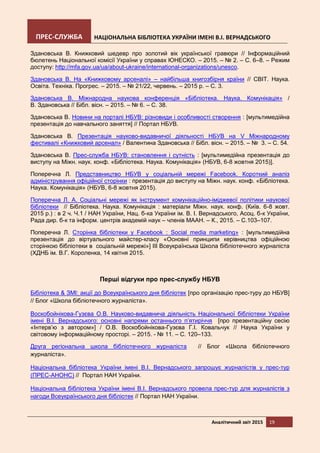 ПРЕС-СЛУЖБА НАЦІОНАЛЬНА БІБЛІОТЕКА УКРАЇНИ ІМЕНІ В.І. ВЕРНАДСЬКОГО
Аналітичний звіт 2015 19
Здановська В. Книжковий шедевр про золотий вік української гравюри // Інформаційний
бюлетень Національної комісії України у справах ЮНЕСКО. – 2015. – № 2. – С. 6–8. – Режим
доступу: http://mfa.gov.ua/ua/about-ukraine/international-organizations/unesco.
Здановська В. На «Книжковому арсеналі» – найбільша книгозбірня країни // СВІТ. Наука.
Освіта. Техніка. Прогрес. – 2015. – № 21/22, червень. – 2015 р. – С. 3.
Здановська В. Міжнародна наукова конференція «Бібліотека. Наука. Комунікація» /
В. Здановська // Бібл. вісн. – 2015. – № 6. – С. 38.
Здановська В. Новини на порталі НБУВ: різновиди і особливості створення : [мультимедійна
презентація до навчального заняття] // Портал НБУВ.
Здановська В. Презентація науково-видавничої діяльності НБУВ на V Міжнародному
фестивалі «Книжковий арсенал» / Валентина Здановська // Бібл. вісн. – 2015. – № 3. – С. 54.
Здановська В. Прес-служба НБУВ: становлення і сутність : [мультимедійна презентація до
виступу на Міжн. наук. конф. «Бібліотека. Наука. Комунікація» (НБУВ, 6-8 жовтня 2015)].
Поперечна Л. Представництво НБУВ у соціальній мережі Facebook. Короткий аналіз
адміністрування офіційної сторінки : презентація до виступу на Міжн. наук. конф. «Бібліотека.
Наука. Комунікація» (НБУВ, 6-8 жовтня 2015).
Поперечна Л. А. Соціальні мережі як інструмент комунікаційно-іміджевої політики наукової
бібліотеки // Бібліотека. Наука. Комунікація : матеріали Міжн. наук. конф. (Київ. 6-8 жовт.
2015 р.) : в 2 ч. Ч.1 / НАН України, Нац. б-ка України ім. В. І. Вернадського, Асоц. б-к України,
Рада дир. б-к та інформ. центрів академій наук – членів МААН. – К., 2015. – С.103–107.
Поперечна Л. Сторінка бібліотеки у Facebook : Social media marketing» : [мультимедійна
презентація до віртуального майстер-класу «Основні принципи керівництва офіційною
сторінкою бібліотеки в соціальній мережі»] ІІІ Всеукраїнська Школа бібліотечного журналіста
(ХДНБ ім. В.Г. Короленка, 14 квітня 2015.
Перші відгуки про прес-службу НБУВ
Бібліотека & ЗМІ: акції до Всеукраїнського дня бібліотек [про організацію прес-туру до НБУВ]
// Блог «Школа бібліотечного журналіста».
Воскобойнікова-Гузєва О.В. Науково-видавнича діяльність Національної бібліотеки України
імені В.І. Вернадського: основні напрями останнього п’ятиріччя [про презентаційну сесію
«Інтерв’ю з автором»] / О.В. Воскобойнікова-Гузєва Г.І. Ковальчук // Наука України у
світовому інформаційному просторі. – 2015. - № 11. – С. 120–133.
Друга регіональна школа бібліотечного журналіста // Блог «Школа бібліотечного
журналіста».
Національна бібліотека України імені В.І. Вернадського запрошує журналістів у прес-тур
(ПРЕС-АНОНС) // Портал НАН України.
Національна бібліотека України імені В.І. Вернадського провела прес-тур для журналістів з
нагоди Всеукраїнського дня бібліотек // Портал НАН України.
 
