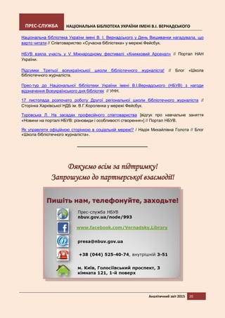 ПРЕС-СЛУЖБА НАЦІОНАЛЬНА БІБЛІОТЕКА УКРАЇНИ ІМЕНІ В.І. ВЕРНАДСЬКОГО
Аналітичний звіт 2015 20
нагадувала, що
варто читати // Співтовариство «Сучасна бібліотека» у мережі Фейсбук.
НБУВ взяла участь у V Міжнародному фестивалі «Книжковий Арсенал» // Портал НАН
України.
Підсумки Третьої всеукраїнської школи бібліотечного журналіста! // Блог «Школа
бібліотечного журналіста.
Прес-тур до Національної бібліотеки України імені В.І.Вернадського (НБУВ) з нагоди
відзначення Всеукраїнського дня бібліотек // УНН.
17 листопада розпочато роботу Другої регіональної школи бібліотечного журналіста //
Сторінка Харківської НДБ ім. В.Г.Короленка у мережі Фейсбук.
Туровська Л. На засадах професійного співтовариства [відгук про навчальне заняття
«Новини на порталі НБУВ: різновиди і особливості створення»] // Портал НБУВ.
Як управляти офіційною сторінкою в соціальній мережі? / Надія Михайлівна Голота // Блог
«Школа бібліотечного журналіста».
Дякуємо всім за підтримку!
Запрошуємо до партнерської взаємодії!
 