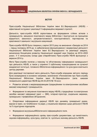 ПРЕС-СЛУЖБА НАЦІОНАЛЬНА БІБЛІОТЕКА УКРАЇНИ ІМЕНІ В.І. ВЕРНАДСЬКОГО
Аналітичний звіт 2015 2
ВСТУП
Прес-служба Національної бібліотеки України імені В.І. Вернадського (НБУВ) –
ефективний інструмент реалізації її інформаційно-іміджевої стратегії.
Діяльність прес-служби НБУВ зорієнтована на формування стійких зв’язків з
громадськістю, зміцнення позитивного іміджу Бібліотеки і ґрунтується на принципах
відкритості, законності, репрезентативності, конструктивності, партнерства та
креативності зовнішніх і внутрішніх комунікацій.
Прес-служба НБУВ була створена у серпні 2013 року на виконання «Заходів на 2014
– першу половину 2015 рр. із забезпечення функціонування і модернізації діяльності
Національної бібліотеки України імені В.І. Вернадського та реалізації завдань,
визначених Концепцією розвитку Національної академії наук України на 2014–2023
роки». У її нинішньому складі (два співробітники) Прес-служба НБУВ функціонує з
вересня 2014 р.
Мета Прес-служби полягає у повному та об’єктивному інформуванні громадськості
про діяльність НБУВ, а також у сприянні її публічному позиціонуванню як сучасної
академічної інституції, головного бібліотечно-інформаційного та культурно-освітнього
центру держави.
Для реалізації поставленої мети діяльність Прес-служби впродовж звітного періоду
була зосереджена в основних напрямах, визначених «Положенням про Прес-службу
Національної бібліотеки України імені В.І. Вернадського» (затв. наказом
генерального директора НБУВ від 04.03.2015 № 19-осн):
Розвиток зв’язків з медіасередовищем (традиційними та електронними засобами
масової комунікації) і громадськістю.
Формування та зміцнення позитивного іміджу НБУВ у традиційних та електронних
засобах масової інформації (далі — ЗМІ), інтернет-просторі, соціальних мережах,
громадських і професійних об’єднаннях.
Оперативне інформування дирекції НБУВ про динаміку громадської думки,
відгуки в пресі, на телебаченні та радіо, у соціальних мережах щодо діяльності НБУВ
та її структурних підрозділів.
Формування внутрішньобібліотечного інформаційного поля.
Формування інформаційного архіву прес-служби документами, що висвітлюють
науково-інформаційну, культурну, освітню та суспільно значиму діяльність НБУВ.
 