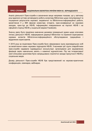 ПРЕС-СЛУЖБА НАЦІОНАЛЬНА БІБЛІОТЕКА УКРАЇНИ ІМЕНІ В.І. ВЕРНАДСЬКОГО
Аналітичний звіт 2015 3
Аналіз діяльності Прес-служби в зазначених вище напрямах показав, що у звітному
році вдалося суттєво активізувати роботу колективу бібліотеки щодо популяризації та
поширення результатів наукової, видавничої та бібліотечно-інформаційної роботи,
висвітлення її у ЗМІ (фахові коментарі, інтерв’ю, прес-конференції на наукових
заходах, прес-тур до НБУВ, інформаційні повідомлення на порталі НБУВ і на
офіційній сторінці НБУВ у соціальній мережі Facebook).
Значну увагу було приділено вивченню динаміки громадської думки щодо ключових
питань діяльності НБУВ, інформування дирекції бібліотеки та сприяння корегуванню
окремих аспектів бібліотечно-інформаційного обслуговування традиційних і
віддалених користувачів.
У 2015 році за ініціативою Прес-служби було сформовано групу відповідальних осіб
за висвітлення новин наукових підрозділів НБУВ. Учасникам цієї групи співробітники
прес-служби надавали індивідуальні консультації, організували для зацікавлених
фахівців серію навчальних занять з новинної журналістики. Під час інтерактивної
сесії спільними зусиллями було напрацьовано стратегічні засади присутності НБУВ у
соціальних медіа.
Досвід діяльності Прес-служби НБУВ був представлений на науково-практичних
конференціях, семінарах, вебінарах.
 