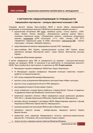 ПРЕС-СЛУЖБА НАЦІОНАЛЬНА БІБЛІОТЕКА УКРАЇНИ ІМЕНІ В.І. ВЕРНАДСЬКОГО
Аналітичний звіт 2015 4
У ПАРТНЕРСТВІ З МЕДІАСЕРЕДОВИЩЕМ ТА ГРОМАДСЬКІСТЮ
Інформаційне партнерство – запорука ефективної взаємодії зі ЗМІ
Упродовж звітного періоду Прес-службою НБУВ з метою обміну інформаційними
матеріалами та популяризації діяльності НБУВ було встановлено офіційні контакти з:
журналістами вітчизняних ЗМІ (газет «Урядовий кур’єр», «Голос України», «СВІТ.
Наука. Освіта. Техніка. Прогрес», «Всеукраїнська щоденна газета "День"»,
тижневик «Українське слово», «Літературна газета», «Українська літературна
газета»; телеканалів: ДТРК «Культура», «1+1», «ZIK», «Інтер», СТБ, ICTV,
«ПравдаТут; Українського радіо та Радіо «Культура»; електронних ЗМІ: портал
«Культура», «Читомо» «Вікімедіа Україна»);
представниками вітчизняних інформаційних агенцій (УНН, Укрінформ);
прес-службами НАН України, науково-дослідних установ НАН України, вищих
навчальних закладів, Міністерства освіти і науки України, Міністерства культури
України;
провідними бібліотеками держави.
З метою привернення уваги ЗМІ та громадськості до наукових і культурно-мистецьких
заходів, що проводить НБУВ, та залучення їх до висвітлення та популяризації діяльності
НБУВ, Прес-службою було підготовлено та надіслано до ЗМІ 16 прес-анонсів:
Міжнародної наукової конференції «Бібліотека. Наука. Комунікація»,
VI Міжнародної наукової конференції «Науковий потенціал славістики: історичні
здобутки та тенденції розвитку»,
XXV читань академіка Володимира Вернадського,
круглого столу на відзначення Міжнародного дня рідної мови «Мова і культура»,
круглого столу на відзначення 20-річчя УРЖ «Джерело»,
акції дарування книжок Спілкою вірмен України,
лекції латвійського історика Ерікса Єкабсонса «Україна-Латвія. Спільне та відмінне»
та дарування книжок від Латвійського посольства в Україні,
презентації наукового каталогу «Мідні гравірувальні дошки українських друкарень
XVII–XIX ст. з фондів Національної бібліотеки України імені В.І. Вернадського»,
виставки Центру консервації і реставрації НБУВ «Відреставровані раритети з фондів
Національної бібліотеки України імені В.І. Вернадського»,
книжково-документних експозицій НБУВ до Дня Соборності України,
ювілейного творчого вечора кобзаря-лірника, Народного артиста України
Василя Нечепи,
презентації книги директора Міждержавного інституту українсько-казахстанських
відносин М.І. Степаненко «На основі взаємної поваги і довіри»,
творчої зустрічі з відомим ученим-славістом Міхаелем Мозером,
 