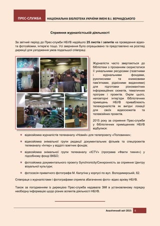 ПРЕС-СЛУЖБА НАЦІОНАЛЬНА БІБЛІОТЕКА УКРАЇНИ ІМЕНІ В.І. ВЕРНАДСЬКОГО
Аналітичний звіт 2015 6
Сприяння журналістській діяльності
За звітний період до Прес-служби НБУВ надійшло 25 листів і запитів на проведення відео-
та фотозйомки, інтерв’ю тощо. Усі звернення було опрацьовано та представлено на розгляд
дирекції для узгодження умов подальшої співпраці.
Журналісти часто звертаються до
бібліотеки з проханням скористатися
її унікальними ресурсами (газетними
і журнальними фондами,
рукописними та книжковими
пам’ятками, рідкісними виданнями)
для підготовки різноманітних
інформаційних сюжетів, тематичних
програм і проектів. Окрім цього,
неповторні інтер’єри бібліотечних
приміщень НБУВ приваблюють
тележурналістів як вигідні локації
для своїх відеосюжетів та
телевізійних проектів.
2015 року за сприяння Прес-служби
у бібліотечних приміщеннях НБУВ
відбулися:
відеозйомка журналістів телеканалу «Новий» для телепроекту «Половинки»;
відеозйомка знімальної групи редакції документальних фільмів та спецпроектів
телеканалу «Інтер» у відділі газетних фондів;
відеозйомка знімальної групи телеканалу «ICTV» (програма «Факти тижня») у
підсобному фонді ВКБО;
фотозйомка документального проекту Synchronicity/Синхронність за сприяння Центру
візуальної культури;
фотосесія приватного фотографа М. Калугіна у корпусі по вул. Володимирській, 62.
Співпраця з журналістами і фотографами сприяла збагаченню фото- відео архіву НБУВ.
Також за погодженням із дирекцією Прес-служба надавала ЗМІ в установленому порядку
необхідну інформацію щодо різних аспектів діяльності НБУВ.
 