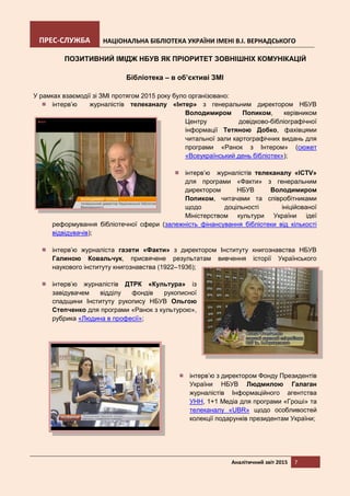 ПРЕС-СЛУЖБА НАЦІОНАЛЬНА БІБЛІОТЕКА УКРАЇНИ ІМЕНІ В.І. ВЕРНАДСЬКОГО
Аналітичний звіт 2015 7
ПОЗИТИВНИЙ ІМІДЖ НБУВ ЯК ПРІОРИТЕТ ЗОВНІШНІХ КОМУНІКАЦІЙ
Бібліотека – в об’єктиві ЗМІ
У рамках взаємодії зі ЗМІ протягом 2015 року було організовано:
інтерв’ю журналістів телеканалу «Інтер» з генеральним директором НБУВ
Володимиром Попиком, керівником
Центру довідково-бібліографічної
інформації Тетяною Добко, фахівцями
читальної зали картографічних видань для
програми «Ранок з Інтером» (сюжет
«Всеукраїнський день бібліотек»);
інтерв’ю журналістів телеканалу «ICTV»
для програми «Факти» з генеральним
директором НБУВ Володимиром
Попиком, читачами та співробітниками
щодо доцільності ініційованої
Міністерством культури України ідеї
реформування бібліотечної сфери (залежність фінансування бібліотеки від кількості
відвідувачів);
інтерв’ю журналіста газети «Факти» з директором Інституту книгознавства НБУВ
Галиною Ковальчук, присвячене результатам вивчення історії Українського
наукового інституту книгознавства (1922–1936);
інтерв’ю журналістів ДТРК «Культура» із
завідувачем відділу фондів рукописної
спадщини Інституту рукопису НБУВ Ольгою
Степченко для програми «Ранок з культурою»,
рубрика «Людина в професії»;
інтерв’ю з директором Фонду Президентів
України НБУВ Людмилою Галаган
журналістів Інформаційного агентства
УНН, 1+1 Медіа для програми «Гроші» та
телеканалу «UBR» щодо особливостей
колекції подарунків президентам України;
 