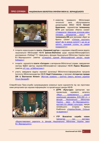 ПРЕС-СЛУЖБА НАЦІОНАЛЬНА БІБЛІОТЕКА УКРАЇНИ ІМЕНІ В.І. ВЕРНАДСЬКОГО
Аналітичний звіт 2015 8
коментар провідного бібліотекаря
читальної зали обслуговування
дисертаціями ВКБО НБУВ Наталії
Кравченко журналістам телеканалу
ICTV для програми «Факти» (сюжет
«Університет Шевченка оголосив війну
липовим кандидатам наук») та
телеканалу ZIK для програми «Брат за
брата» (сюжет «Скільки коштують
мізки? Де їх можна купити? І що за це
світить: науковий ступінь чи суворе
покарання?»);
інтерв’ю кореспондента газети «Урядовий кур'єр» з науковим співробітником відділу
національної бібліографії НБУВ Іриною Войченко щодо науково-бібліографічного
дослідження «"Кобзар" Т.Г. Шевченка у фондах Національної бібліотеки України імені
В.І. Вернадського» (замітка «Створено єдиний бібліографічний ресурс творів
Кобзаря»);
інтерв'ю журналіста газети «Сегодня» з ветераном бібліотечної справи, завідувачем
сектору ВДБО Центру науково-бібліографічної інформації НБУВ Лідією Мацкевич
(замітка «41 год – в библиотеке»);
участь завідувача відділу наукової організації бібліотечно-інформаційних процесів
Інституту бібліотекознавства НБУВ Надії Стрішенець у програмі «Історична правда
ZIK із Вахтангом Кіпіані» (Життєві правила і трагічна смерть великої українки
Ольги Басараб);
Співробітники Прес-служби супроводжували знімальні групи журналістів під час підготовки
ними репортажів про науково-інформаційні та просвітницькі заходи НБУВ:
ДТРК «Культура» (репортажі про
презентацію наукового каталогу
«Мідні гравірувальні дошки
українських друкарень XVII–XIX ст. з
фондів Національної бібліотеки
України імені В.І. Вернадського»,
круглий стіл «Мова і культура», лекцію
латвійського історика Ерікса
Єкабсонса «Україна-Латвія. Спільне
та відмінне»);
УТР Всесвітня служба новин
(репортаж про виставку
«Відреставровані раритети із фондів Національної бібліотеки України імені
В.І. Вернадського»;
 