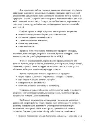 2
Для працівників табору головним завданням відпочинку дітей стали
організація відпочинку школярів, формування прагнення вести здоровий
спосіб життя, усвідомлення його важливості, намагання жити у гармонії з
природою і собою. Оздоровча і виховна робота велася відповідно до плану,
який складений на всю зміну. Планувалися табірні заходи, спрямовані на
створення теплих, дружніх відносин, на формування здорового способу
життя дітей.
Освітній процес в таборі відбувався за наступними напрямами:
• національно-патріотичне і громадянське виховання;
• виховання здорового способу життя;
• художньо-естетичне виховання;
• екологічне виховання;
• спортивні заходи.
Щоденно було організовано розважальну програму: конкурси,
вікторини, міні-концерти, спортивні змагання, музичні конкурси. Крім
виховних заходів, у таборі проводились бесіди з БЖД.
В таборі використовуються різні форми ігрової діяльності: арт-
терапія, руханки, спорт змагання, флешмоби, майстер-класи, форум-театри,
дискотеки, караоке, творчі конкурси та змагання, квести, інтелектуальні
вікторини, співпраця з закладами культури громади.
Велике зацікавлення викликали розважальні програми:
• творчі години «Сонечко», «Кульбабка», «Клоун», «Ґудзик»;
• ігри-квести «Солодке дерево», «Скарб»;
• вікторини «Юні натуралісти»;
• спортивні змагання з футболу та піонерболу.
Спортивно-оздоровчий напрям роботи включав в себе різноманітні
спортивні змагання (веселі старти, козацькі розваги, футбольні турніри,
волейбольні турніри, Олімпійські ігри).
Особливою популярністю користується у вихованців художньо-
естетичний напрям роботи, бо саме заходи такої спрямованості сприяють
розвитку обдарованості, дозволяють учням реалізувати свої творчі
можливості, спробувати себе в різних ролях, проявити свій творчій
потенціал. Завдяки пропозиціям дітей у таборі з'явились такі заходи:
• музично-розважальні заходи «Караоке на майдані», «Танцюють всі»;
 