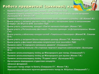 Робота предметної (циклової) комісіїРобота предметної (циклової) комісії
 Провели Перший урок «Нашому коледжу – 80»Провели Перший урок «Нашому коледжу – 80» (викладачі ПЦК)(викладачі ПЦК)
 Провели відкриту виховну годину з ветеранами ПЦК «Не старіють душею ветерани»Провели відкриту виховну годину з ветеранами ПЦК «Не старіють душею ветерани»
(Кузнєцова М.С., Манюк Г.М.)(Кузнєцова М.С., Манюк Г.М.)
 Провели творчу зустріч випускників вокальної студії «Колорит»Провели творчу зустріч випускників вокальної студії «Колорит» (коледжу – 80, МанюкГ.М.)(коледжу – 80, МанюкГ.М.)
 Брали участь у засіданні круглого столу: «Зустріч з ветеранами праці та випускникамиБрали участь у засіданні круглого столу: «Зустріч з ветеранами праці та випускниками
коледжу»коледжу» (до 80-річчя БПК, викладачі ПЦК)(до 80-річчя БПК, викладачі ПЦК)
 Брали участь у районному конкурсі «Пам'яті великого Кобзаря»Брали участь у районному конкурсі «Пам'яті великого Кобзаря» (Манюк Г.М.)(Манюк Г.М.)
 Брали участь у Регіональному фестивалі «Тарасова криниця»Брали участь у Регіональному фестивалі «Тарасова криниця» (м.Дніпропетровськ, Манюк(м.Дніпропетровськ, Манюк
Г.М.)Г.М.)
 Брали участь у обласному конкурсі-огляді «Таврійський барвограй»Брали участь у обласному конкурсі-огляді «Таврійський барвограй» (МанюкГ.М., Соколан(МанюкГ.М., Соколан
О.В.)О.В.)
 Брали участь у засідання Школи передового досвідуБрали участь у засідання Школи передового досвіду (Манюк Г.М., ХоролецьТ.А.)(Манюк Г.М., ХоролецьТ.А.)
 Брали участь у фестивалі військово-патріотичної пісніБрали участь у фестивалі військово-патріотичної пісні (викладачі ПЦК)(викладачі ПЦК)
 Провели свято “З народного напившись джерела”Провели свято “З народного напившись джерела” (Скворцова Л.Г.)(Скворцова Л.Г.)
 Провели музичну вітальню «По сторінках творчості видатних композиторів»Провели музичну вітальню «По сторінках творчості видатних композиторів» (Кузнєцова(Кузнєцова
М.С.)М.С.)
 Провели загальноколеджну лінійку до Міжнародного дня театруПровели загальноколеджну лінійку до Міжнародного дня театру (СкворцоваЛ.Г.)(СкворцоваЛ.Г.)
 Провели загальноколеджну лінійку до Міжнародного дня музикиПровели загальноколеджну лінійку до Міжнародного дня музики (Манюк Г.М.)(Манюк Г.М.)
 Провели загальноколеджну лінійку “Різдвяні свята”Провели загальноколеджну лінійку “Різдвяні свята” (Кузнєцова М.С.)(Кузнєцова М.С.)
 Організували відвідування студентами концертів:Організували відвідування студентами концертів:
обласної філармонії;обласної філармонії;
Одеського театру опери та балетуОдеського театру опери та балету (Скворцова Л.Г., Манюк Г.М.)(Скворцова Л.Г., Манюк Г.М.);;
Херсонського обласного музично-драматичного театру ім. М.КулішаХерсонського обласного музично-драматичного театру ім. М.Куліша (СкворцоваЛ.Г. )(СкворцоваЛ.Г. )
 