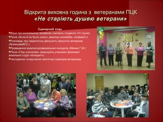 Відкрита виховна година з ветеранами ПЦКВідкрита виховна година з ветеранами ПЦК
«Не старіють душею ветерани»«Не старіють душею ветерани»
Сценарний план
Вірші про вчительську професію (читають студенти 121 групи).
Пісня «Если б не было школ» (виконує ансамбль «Алфавіт»).
Розповідь про педагогічну діяльність присутніх ветеранів
(КузнєцоваМ.С.).
Проведення музично-розважальних конкурсів (Манюк Г.М.).
Пісня «Гімн учителям» (виконують учасники Зразкової
вокальної студії «Колорит»).
Частування та вручення пам’ятних сувенірів ветеранам.
 