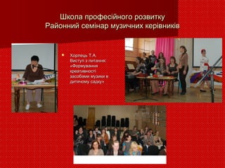 Школа професійного розвиткуШкола професійного розвитку
Районний семінар музичних керівниківРайонний семінар музичних керівників
 Хорлець Т.А.Хорлець Т.А.
Виступ з питання:Виступ з питання:
«Формування«Формування
креативностікреативності
засобами музики взасобами музики в
дитячому садку»дитячому садку»
 