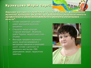 Кузнєцова Марія СергіївнаКузнєцова Марія Сергіївна
Науково-методична проблема: “Сучасні підходи формуванняНауково-методична проблема: “Сучасні підходи формування
музичної культури, як шлях, що забезпечує результативністьмузичної культури, як шлях, що забезпечує результативність
професійного зростання майбутніх вчителів початковихпрофесійного зростання майбутніх вчителів початкових
класів”.класів”.
 Голова предметної (циклової)Голова предметної (циклової)
комісії викладачів музичнихкомісії викладачів музичних
дисциплін.дисциплін.
 Спеціаліст вищої категорії,Спеціаліст вищої категорії,
“старший викладач”, Відмінник“старший викладач”, Відмінник
освіти України, педагогічний стаж –освіти України, педагогічний стаж –
24 роки.24 роки.
 Викладає предмети музичногоВикладає предмети музичного
циклу: музичне виховання зциклу: музичне виховання з
методикою навчання в початковійметодикою навчання в початковій
школі, основи сценічного ташколі, основи сценічного та
екранного мистецтва, ОМІ,екранного мистецтва, ОМІ,
диригування, вокал, педагогічнадиригування, вокал, педагогічна
практика.практика.
 