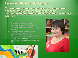 Скворцова Людмила ГригорівнаСкворцова Людмила Григорівна
Науково-методична проблема: “ОволодінняНауково-методична проблема: “Оволодіння
педагогічними компетенціями черезпедагогічними компетенціями через
безперервну предметно-інтегровану мистецькубезперервну предметно-інтегровану мистецьку
освіту”.освіту”.
 Спеціаліст вищої категорії,Спеціаліст вищої категорії,
“старший викладач”, Відмінник“старший викладач”, Відмінник
освіти України, педагогічний стаж –освіти України, педагогічний стаж –
38 років.38 років.
 Викладає предмети музичногоВикладає предмети музичного
циклу: методика музичногоциклу: методика музичного
виховання в дитячому садку, співивиховання в дитячому садку, співи
та музична література, основита музична література, основи
сценічного та екранного мистецтва,сценічного та екранного мистецтва,
ОМІ.ОМІ.
 