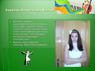 Соколан Олександра ВікторівнаСоколан Олександра Вікторівна
 Викладає предметиВикладає предмети
хореографічного циклу: ритміка тахореографічного циклу: ритміка та
хореографія, народний танець,хореографія, народний танець,
класичний танець, бальний танець;класичний танець, бальний танець;
історія хореографічного мистецтва,історія хореографічного мистецтва,
історія костюма, грим; методикаісторія костюма, грим; методика
викладання хореографії ввикладання хореографії в
початковій школі.початковій школі.
 Керівник хореографічногоКерівник хореографічного
колективу “Бериславські візерунки”.колективу “Бериславські візерунки”.
 