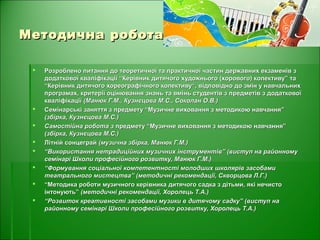 Методична роботаМетодична робота
 Розроблено питання до теоретичної та практичної частин державних екзаменів зРозроблено питання до теоретичної та практичної частин державних екзаменів з
додаткової кваліфікації “Керівник дитячого художнього (хорового) колективу” тадодаткової кваліфікації “Керівник дитячого художнього (хорового) колективу” та
“Керівник дитячого хореографічного колективу“, відповідно до змін у навчальних“Керівник дитячого хореографічного колективу“, відповідно до змін у навчальних
програмах, критерії оцінювання знань та вмінь студентів з предметів з додатковоїпрограмах, критерії оцінювання знань та вмінь студентів з предметів з додаткової
кваліфікаціїкваліфікації (Манюк Г.М., Кузнєцова М.С., Соколан О.В.)(Манюк Г.М., Кузнєцова М.С., Соколан О.В.)
 Семінарські заняття з предмету “Музичне виховання з методикою навчання”Семінарські заняття з предмету “Музичне виховання з методикою навчання”
(збірка, Кузнєцова М.С.)(збірка, Кузнєцова М.С.)
 Самостійна робота зСамостійна робота з предмету “Музичне виховання з методикою навчання”предмету “Музичне виховання з методикою навчання”
(збірка, Кузнєцова М.С.)(збірка, Кузнєцова М.С.)
 Літній сонцеграйЛітній сонцеграй (музична збірка, Манюк Г.М.)(музична збірка, Манюк Г.М.)
 ““Використання нетрадиційних музичних інструментів” (виступ на районномуВикористання нетрадиційних музичних інструментів” (виступ на районному
семінарі Школи професійного розвитку, Манюк Г.М.)семінарі Школи професійного розвитку, Манюк Г.М.)
 ““Формування соціальної компетентності молодших школярів засобамиФормування соціальної компетентності молодших школярів засобами
театрального мистецтва” (методичні рекомендації, Скворцова Л.Г.)театрального мистецтва” (методичні рекомендації, Скворцова Л.Г.)
 ““Методика роботи музичного керівника дитячого садка з дітьми, які нечистоМетодика роботи музичного керівника дитячого садка з дітьми, які нечисто
інтонують”інтонують” (методичні рекомендації, Хоролець Т.А.)(методичні рекомендації, Хоролець Т.А.)
 ““Розвиток креативності засобами музики в дитячому садку” (виступ наРозвиток креативності засобами музики в дитячому садку” (виступ на
районному семінарі Школи професійного розвитку, Хоролець Т.А.)районному семінарі Школи професійного розвитку, Хоролець Т.А.)
 