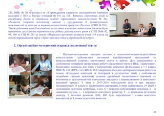 49
234, НВК № 30 «ЕкоНад») та «Упровадження елементів дистанційного навчання
школярів у ЗНЗ м. Києва» (гімназія № 191 ім. П.Г. Тичини), «Інтеграція дітей із
синдромом Дауна в спеціальне освітнє середовище» (школа-інтернат № 26),
«Розвиток творчого потенціалу дитини з урахуванням її індивідуальних
можливостей та нахилів за науково-педагогічним проектом «Росток» (СЗШ № 201).
Також рішенням комісії відповідно до поданих клопотань навчальних закладів було
припинено дослідно-експериментальну роботу регіонального рівня в СЗШ №№ 42,
99, 146 та СШ № 234 за темою «Морально-духовний розвиток учнів 5-9 класів на
основі впровадження курсу «Християнська етика в українській культурі».
2. Організаційно-методичний супровід інклюзивної освіти
Науково-методичним центром спільно з психолого-медико-педагогічною
консультацією здійснюється системний кваліфікований методичний та
консультативний супровід інклюзивної освіти в районі. Для дошкільників з
особливими потребами організовано роботу інклюзивної групи у ШДС «Березняки».
Інклюзивне навчання для дітей з порушенням мовлення організовано в 1-7 класах
НВК № 141 «ОРТ» та СЗШ № 184 (завершена дослідно-експериментальна робота за
темою «Соціальна адаптація та інтеграція в суспільство дітей з особливими
потребами (вадами мовлення) шляхом організації інклюзивного навчання та
виховання в загальноосвітніх навчальних закладах» з впровадженням в навчально-
виховний процес). У яких у 2015-2016 навчальному році в цих закладах
функціонувало 16 класів із інклюзивним навчанням, в яких налічувалось 39 дітей з
особливими освітніми потребами, з них 37 з тяжкими порушеннями мовлення, 2 – із
зниженим слухом, 1 – з затримкою психічного розвитку, 5 – із розладами аутичного
спектру. У штатних розписах ДНЗ, ЗНЗ було передбачено 1 ставка асистента
вихователя та 8 ставок асистентів вчителів.
 