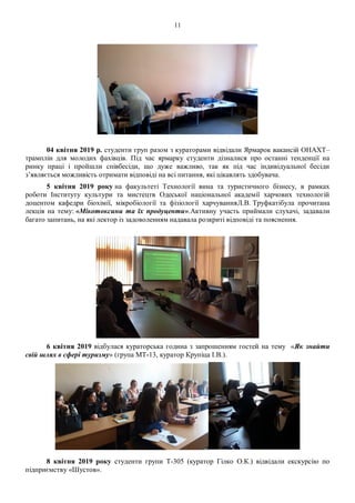11
04 квітня 2019 р. студенти груп разом з кураторами відвідали Ярмарок вакансій ОНАХТ–
трамплін для молодих фахівців. Під час ярмарку студенти дізналися про останні тенденції на
ринку праці і пройшли співбесіди, що дуже важливо, так як під час індивідуальної бесіди
з’являється можливість отримати відповіді на всі питання, які цікавлять здобувача.
5 квітня 2019 року на факультеті Технології вина та туристичного бізнесу, в рамках
роботи Інституту культури та мистецтв Одеської національної академії харчових технологій
доцентом кафедри біохімії, мікробіології та фізіології харчуванняЛ.В. Труфкатібула прочитана
лекція на тему: «Мікотоксини та їх продуценти».Активну участь приймали слухачі, задавали
багато запитань, на які лектор із задоволенням надавала розкриті відповіді та пояснення.
6 квітня 2019 відбулася кураторська година з запрошенням гостей на тему «Як знайти
свій шлях в сфері туризму» (група МТ-13, куратор Крупіца І.В.).
8 квітня 2019 року студенти групи Т-305 (куратор Гілко О.К.) відвідали екскурсію по
підприємству «Шустов».
 