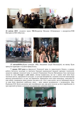 13
24 квітня 2019– студенти групи ТВ-11(куратор Мельник І.В.)відвідали з екскурсією«ТОВ
Вікторія»та ОКЗ «Шустов».
27 квітня2019відбувся конкурс «Міс Академія» (клуб Палладіум), на якому були
присутні куратори і студенти факультету.
7 травня 2019 року на факультеті Технології вина та туристичного бізнесу, в рамках
роботи Інституту культури та мистецтв Одеської національної академії харчових технологій,
доцентом кафедри технології вина та енології Радіоновою Ольгою Вікторівною була прочитана
лекція на тему: «Екскурс в світ вина». Лектор підкреслила, що ще з давніх часів вино було
частиною життя, харчування й культури. У культурі виноробства з кожним століттям виноградарі
вносили різноманітність до вин, які виробляли: вирощували нові сорти винограду, змішували їх
між собою, створювали дивні пляшки для вина та ін. Але є один аспект, що не змінювався ніколи
та саме йому приділяли найбільшу увагу – вино завжди асоціювалось з гастрономією. Доц.
Радіонова О.В. багато розповіла про класифікацію вин, про різні підходи до його виробництва та
про короткий путівник у питаннях поєднання вин з різними стравами.
 
