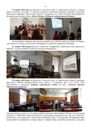 14
13 травня 2019 року на факультеті Технологія вина та туристичного бізнесу, в рамках
роботи Інституту культури та мистецтв Одеської національної академії харчових технологій,
завідувачем кафедрою туристичного бізнесу та рекреації д.е.н. Меліх Оленою Олександрівною
була прочитана лекція на тему: «Одеса-Черкаси. Подорож на батьківщину Кобзаря».
Лекція пройшла у форматі віртуальної подорожі, яку здійснили присутні з Одеси до Черкас,
зупиняючись на місцях, що пов’язані з біографією та творчістю українського Кобзаря.
16 травня 2019 рокувідбулась студентська конференція, присвячена Дню факультету
ТВтаТБ – Студенти ОНАХТ в практиці світового виноробства».
20 травня 2019 року на факультеті Технології вина та туристичного бізнесу куратором
факультету ТВтаТВ Воскресенською О.В., разом зі студентами груп Т-14, ГТ-15, була
підготовлена та проведена відкрита кураторська година на тему: «Тонкощі туризму:
Європейський напрямок».
Упродовж бесіди згадали, що 18 травня широко відзначали День Європи. В Одесі ці святкування
поєднали зі 100-річчям Одеської кіностудії, приготували величезний торт для всіх одеситів і
гостей міста, які опинилися в суботу біля пам'ятника Дюку. Зі студентами обговорювали факт
розташування Географічного центру Європи і збірний образ європейця (менталітет, культура,
 