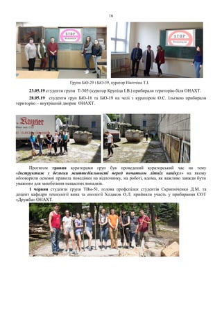 16
Групи БіО-29 і БіО-39, куратор Нікітчіна Т.І.
23.05.19 студенти групи Т-305 (куратор Крупіца І.В.) прибирали територію біля ОНАХТ.
28.05.19 студенти груп БiО-18 та БiO-19 на чолі з куратором О.С. Ільєвою прибирали
територію – внутрішній дворик ОНАХТ.
Протягом травня кураторами груп був проведений кураторський час на тему
«Інструктаж з безпеки життєдіяльності перед початком літніх канікул» на якому
обговорили основні правила поведінки на відпочинку, на роботі, вдома, як важливо завжди бути
уважним для запобігання нещасних випадків.
1 червня студенти групи ТВм-51, голова профспілки студентів Скрипніченко Д.М. та
доцент кафедри технології вина та енології Ходаков О.Л. прийняли участь у прибирання СОТ
«Дружба» ОНАХТ.
 