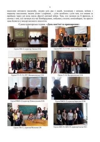 6
насиллям світового масштабу, людям усіх рас і націй, чоловікам і жінкам, воїнам і
мирному населенню, малим дітям і старикам, – усім загиблим і усім тим, хто вижив та
пройшов через усі кола пекла Другої світової війни. Тим, хто загинув на її фронтах, в
окопах і тим, хто загинув під час бомбардувань, побував у полоні, концтаборах, чи просто
зник безвісти у вихорі воєнного лихоліття.
Єдина кураторська година «День пам’яті та примирення»
Група ПВ-12, куратор Ляпіна О.В. Групи МТ-13, Т-305, куратор Крупіца І.В.
Групи ГТ-15, Тс-307, Воскресенська О.В. Група Т-14, Воскресенська О.В.
ГрупаТВКП-22,куратор Новосельцева В.В. ГрупаТВКП-32,куратор Берегова О.М.
Група ТВ-11, куратор Мельник І.В. Групи БІО-18, БІО-19, куратор Ільєва О.С.
 