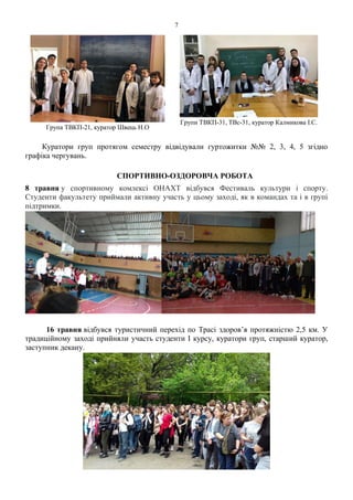 7
Група ТВКП-21, куратор Швець Н.О
Групи ТВКП-31, ТВс-31, куратор Калмикова І.С.
Куратори груп протягом семестру відвідували гуртожитки №№ 2, 3, 4, 5 згідно
графіка чергувань.
СПОРТИВНО-ОЗДОРОВЧА РОБОТА
8 травня у спортивному комлексі ОНАХТ відбувся Фестиваль культури і спорту.
Студенти факультету приймали активну участь у цьому заході, як в командах та і в групі
підтримки.
16 травня відбувся туристичний перехід по Трасі здоров’я протяжністю 2,5 км. У
традиційному заході прийняли участь студенти І курсу, куратори груп, старший куратор,
заступник декану.
 