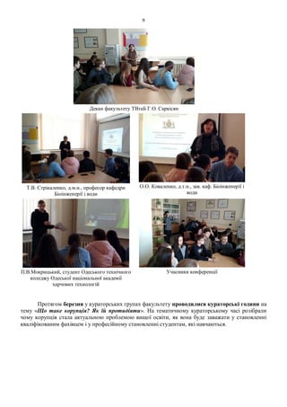 9
Декан факультету ТВтаБ Г.О. Саркісян
Т.В. Стрікаленко, д.м.н., професор кафедри
Біоінженерії і води
О.О. Коваленко, д.т.н., зав. каф. Біоінженерії і
води
П.В.Мокрицький, студент Одеського технічного
коледжу Одеської національної академії
харчових технологій
Учасники конференції
Протягом березня у кураторських групах факультету проводилися кураторські години на
тему «Що таке корупція? Як їй протидіяти». На тематичному кураторському часі розібрали
чому корупція стала актуальною проблемою вищої освіти, як вона буде заважати у становленні
кваліфікованим фахівцем і у професійному становленні студентам, які навчаються.
 
