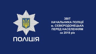 ЗВІТ
НАЧАЛЬНИКА ПОЛІЦІЇ
м. СЄВЄРОДОНЕЦЬКА
ПЕРЕД НАСЕЛЕННЯМ
за 2018 рік
 